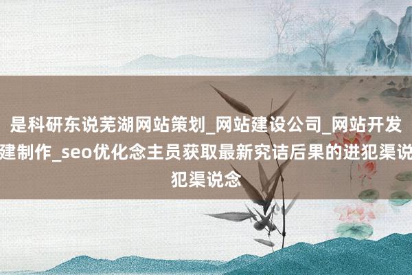 是科研东说芜湖网站策划_网站建设公司_网站开发搭建制作_seo优化念主员获取最新究诘后果的进犯渠说念