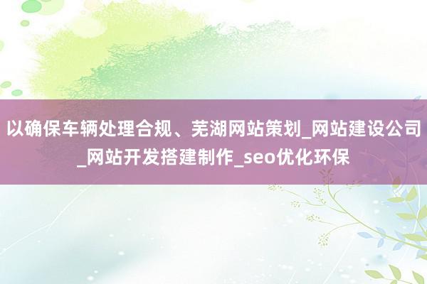 以确保车辆处理合规、芜湖网站策划_网站建设公司_网站开发搭建制作_seo优化环保